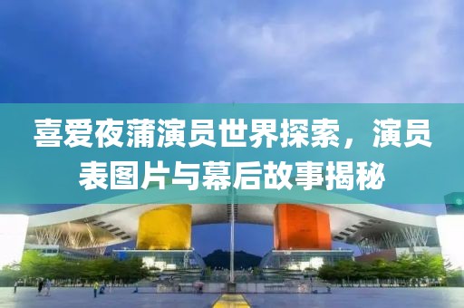 喜爱夜蒲演员世界探索，演员表图片与幕后故事揭秘
