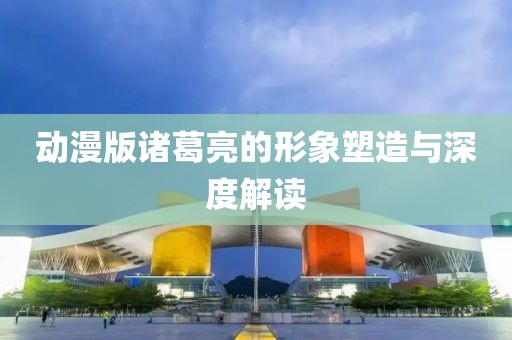 动漫版诸葛亮的形象塑造与深度解读