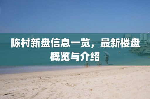 陈村新盘信息一览，最新楼盘概览与介绍