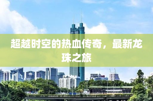 超越时空的热血传奇，最新龙珠之旅