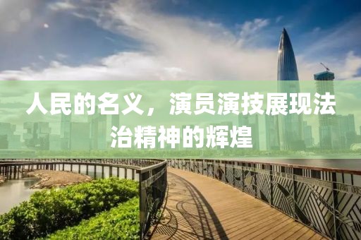 人民的名义，演员演技展现法治精神的辉煌