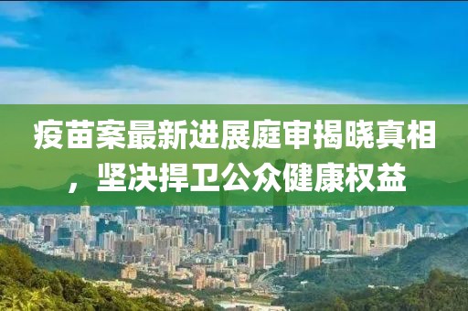 疫苗案最新进展庭审揭晓真相，坚决捍卫公众健康权益