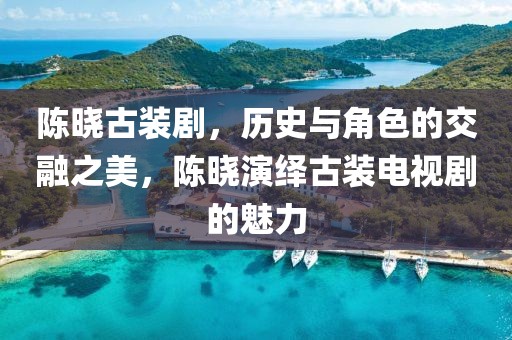 陈晓古装剧，历史与角色的交融之美，陈晓演绎古装电视剧的魅力