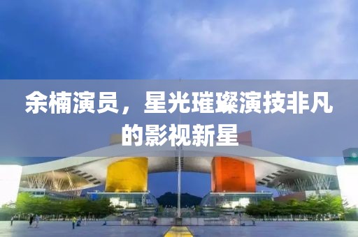 余楠演员，星光璀璨演技非凡的影视新星