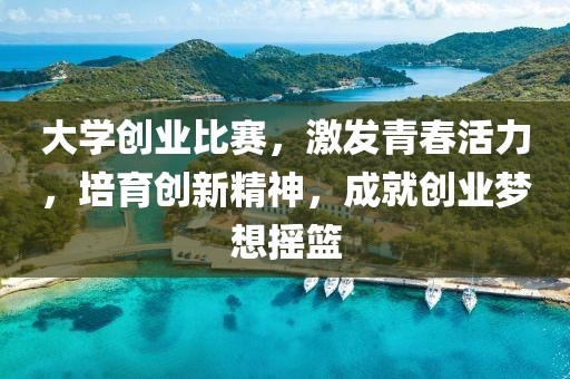大学创业比赛，激发青春活力，培育创新精神，成就创业梦想摇篮
