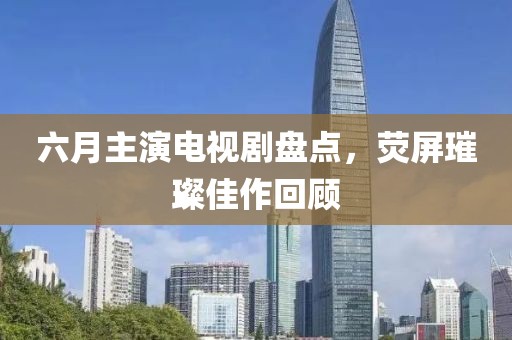 六月主演电视剧盘点，荧屏璀璨佳作回顾