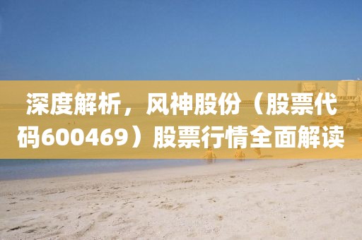 深度解析，风神股份（股票代码600469）股票行情全面解读