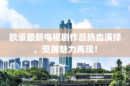 欧豪最新电视剧作品热血演绎，荧屏魅力再现！