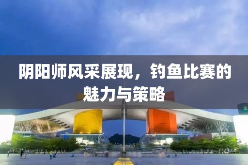 阴阳师风采展现，钓鱼比赛的魅力与策略