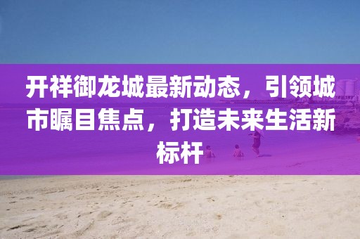开祥御龙城最新动态，引领城市瞩目焦点，打造未来生活新标杆