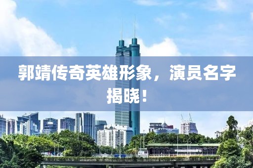 郭靖传奇英雄形象，演员名字揭晓！