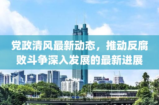 党政清风最新动态，推动反腐败斗争深入发展的最新进展