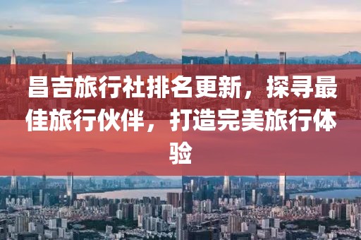 昌吉旅行社排名更新，探寻最佳旅行伙伴，打造完美旅行体验
