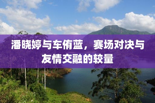 潘晓婷与车侑蓝，赛场对决与友情交融的较量