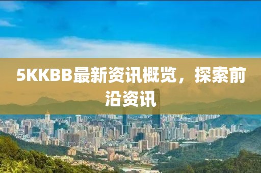 5KKBB最新资讯概览，探索前沿资讯