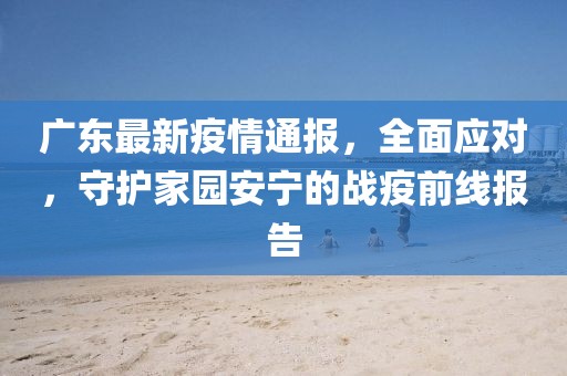 广东最新疫情通报，全面应对，守护家园安宁的战疫前线报告