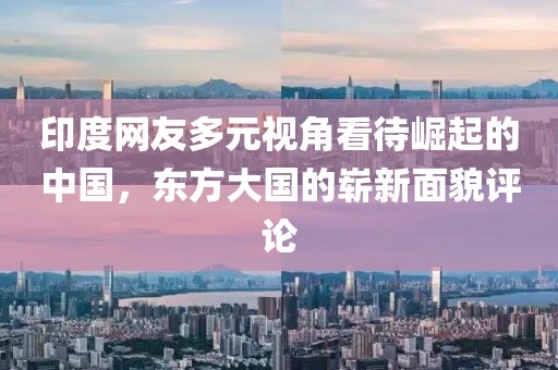 印度网友多元视角看待崛起的中国，东方大国的崭新面貌评论