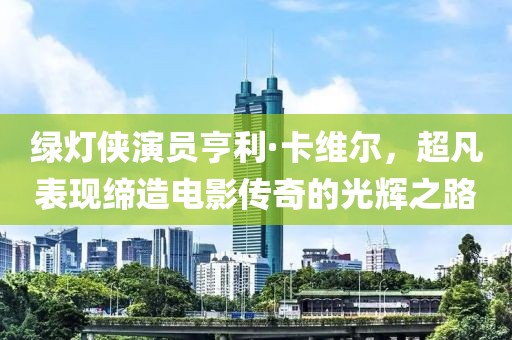 绿灯侠演员亨利·卡维尔，超凡表现缔造电影传奇的光辉之路