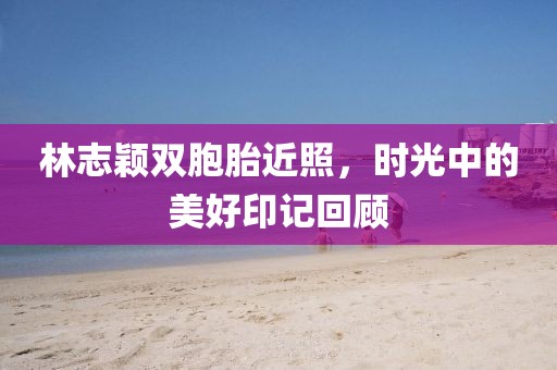林志颖双胞胎近照，时光中的美好印记回顾