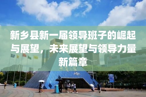 新乡县新一届领导班子的崛起与展望，未来展望与领导力量新篇章
