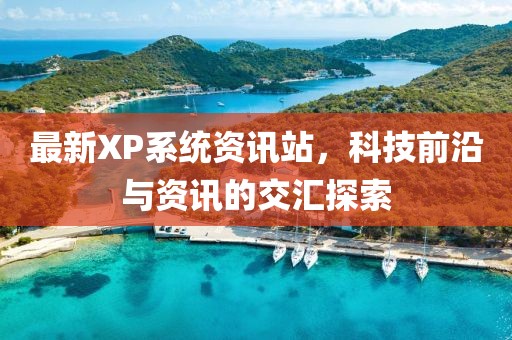 最新XP系统资讯站，科技前沿与资讯的交汇探索