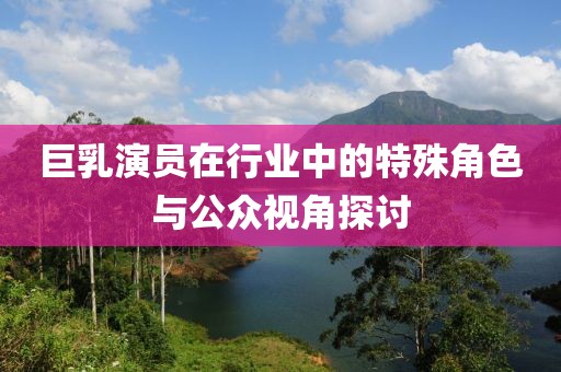 巨乳演员在行业中的特殊角色与公众视角探讨