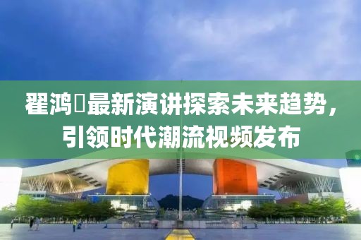 翟鸿燊最新演讲探索未来趋势，引领时代潮流视频发布
