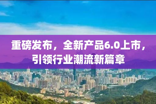 重磅发布，全新产品6.0上市，引领行业潮流新篇章