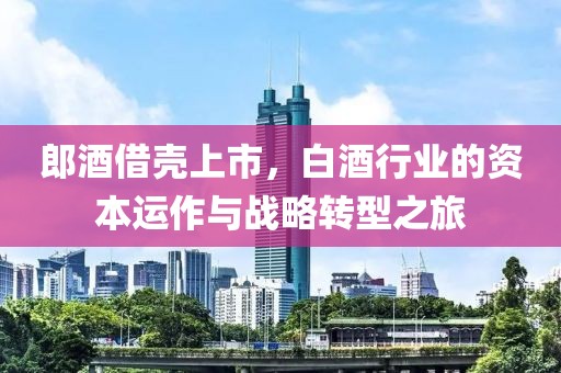 郎酒借壳上市，白酒行业的资本运作与战略转型之旅