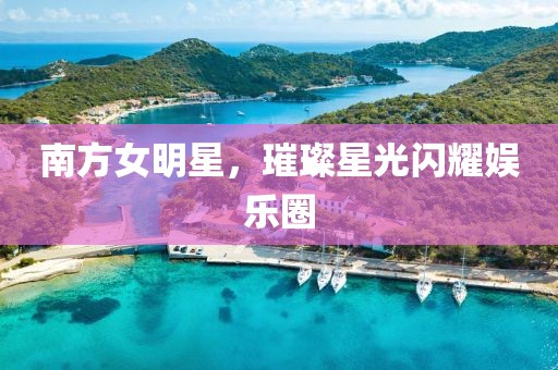 南方女明星，璀璨星光闪耀娱乐圈