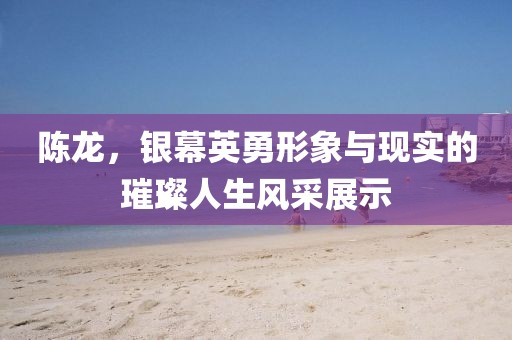 陈龙，银幕英勇形象与现实的璀璨人生风采展示
