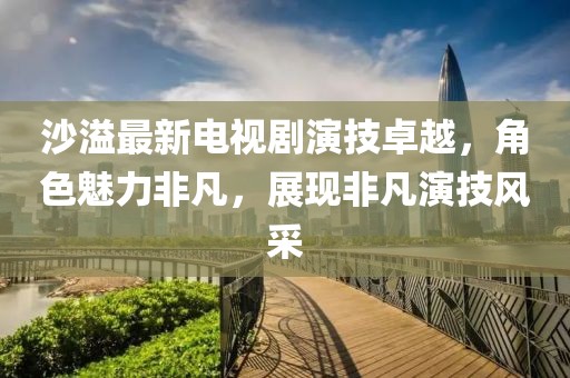 沙溢最新电视剧演技卓越，角色魅力非凡，展现非凡演技风采