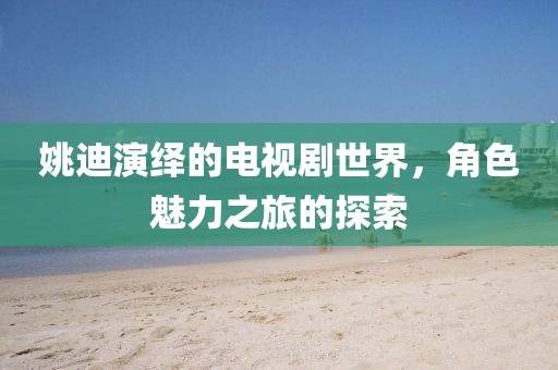 姚迪演绎的电视剧世界，角色魅力之旅的探索
