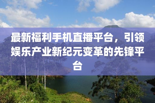 最新福利手机直播平台，引领娱乐产业新纪元变革的先锋平台