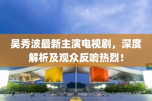 吴秀波最新主演电视剧，深度解析及观众反响热烈！