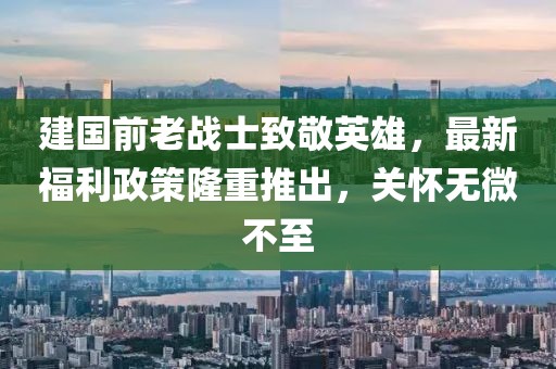 建国前老战士致敬英雄，最新福利政策隆重推出，关怀无微不至
