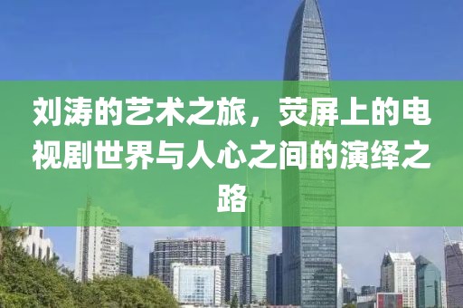 刘涛的艺术之旅，荧屏上的电视剧世界与人心之间的演绎之路