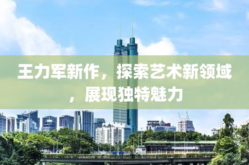 王力军新作，探索艺术新领域，展现独特魅力