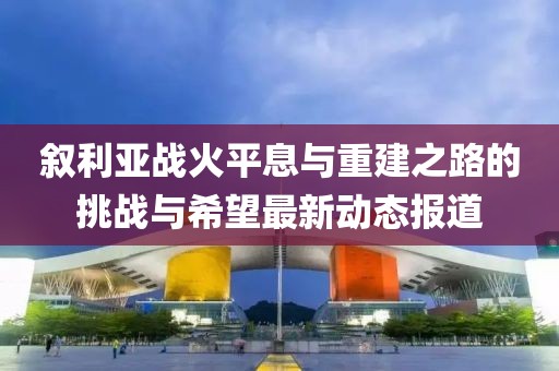 叙利亚战火平息与重建之路的挑战与希望最新动态报道