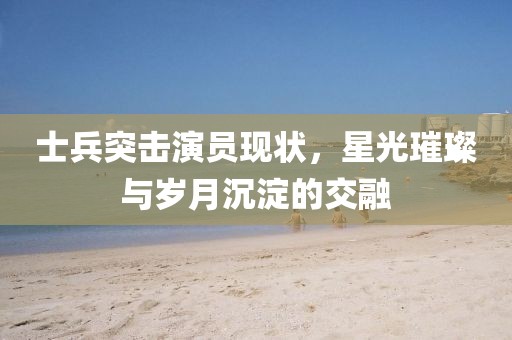士兵突击演员现状，星光璀璨与岁月沉淀的交融