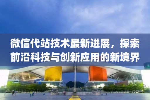 微信代站技术最新进展，探索前沿科技与创新应用的新境界