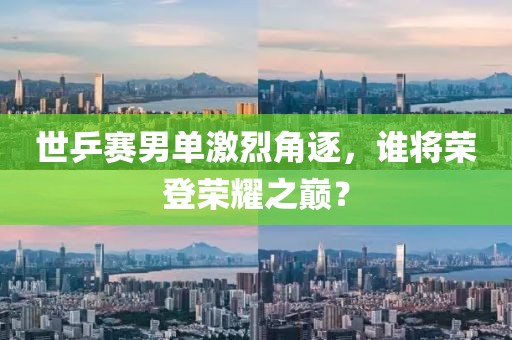 世乒赛男单激烈角逐，谁将荣登荣耀之巅？