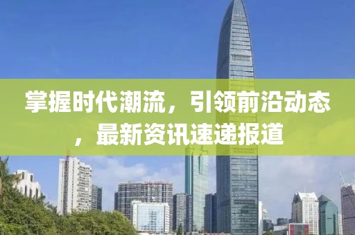 掌握时代潮流，引领前沿动态，最新资讯速递报道