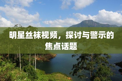 明星丝袜视频，探讨与警示的焦点话题