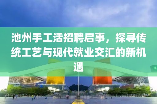 池州手工活招聘启事，探寻传统工艺与现代就业交汇的新机遇