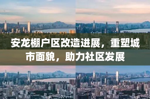 安龙棚户区改造进展，重塑城市面貌，助力社区发展