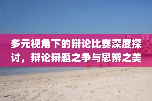 多元视角下的辩论比赛深度探讨，辩论辩题之争与思辨之美
