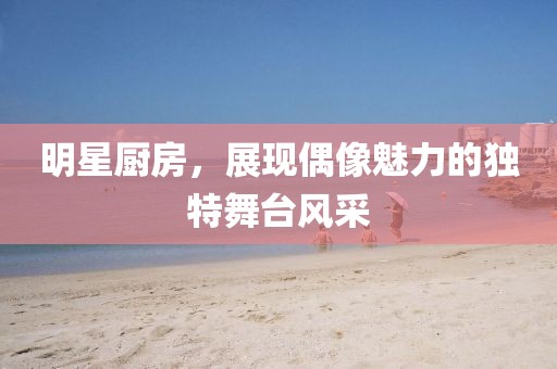 明星厨房，展现偶像魅力的独特舞台风采