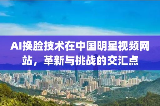 AI换脸技术在中国明星视频网站，革新与挑战的交汇点