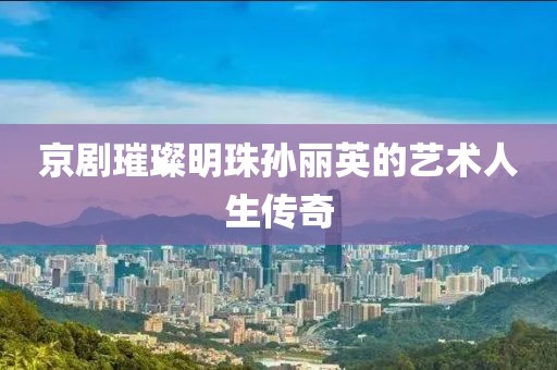 京剧璀璨明珠孙丽英的艺术人生传奇